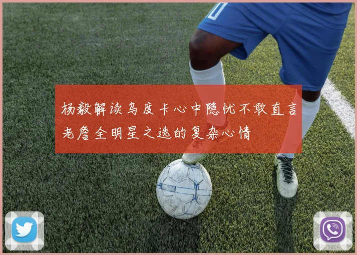 杨毅解读乌度卡心中隐忧不敢直言老詹全明星之选的复杂心情