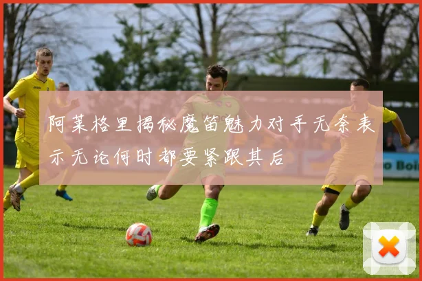阿莱格里揭秘魔笛魅力对手无奈表示无论何时都要紧跟其后