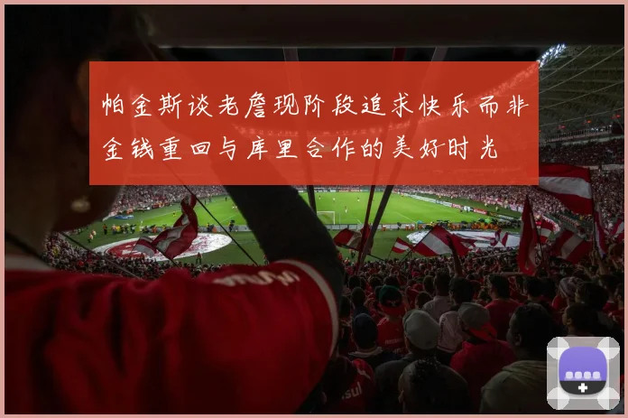帕金斯谈老詹现阶段追求快乐而非金钱重回与库里合作的美好时光