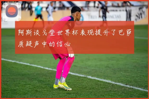 阿斯谈戈登世界杯表现提升了巴萨质疑声中的信心