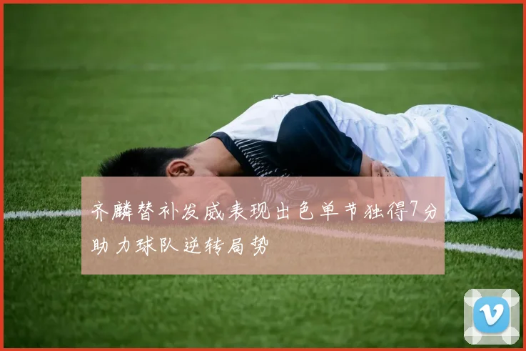 齐麟替补发威表现出色单节独得7分助力球队逆转局势