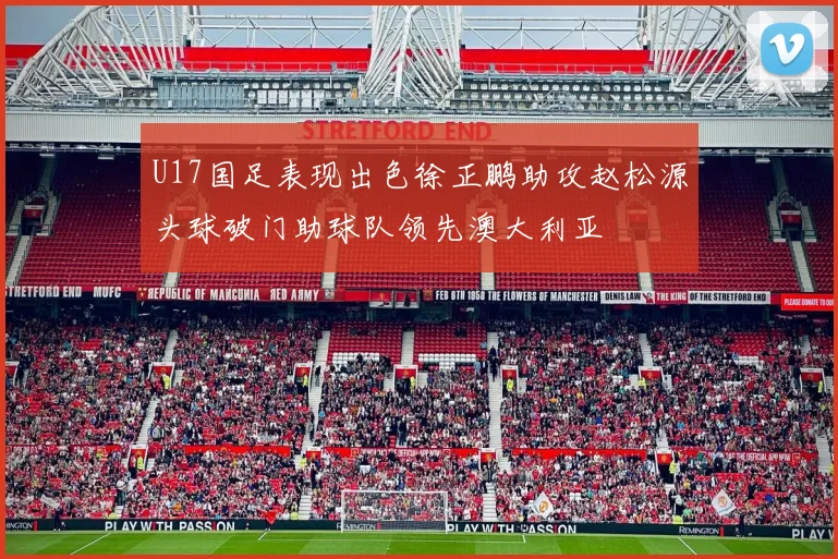 U17国足表现出色徐正鹏助攻赵松源头球破门助球队领先澳大利亚