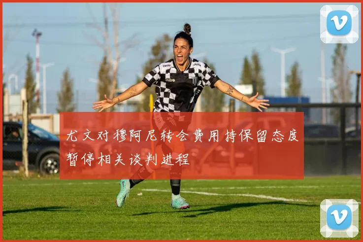 尤文对穆阿尼转会费用持保留态度暂停相关谈判进程