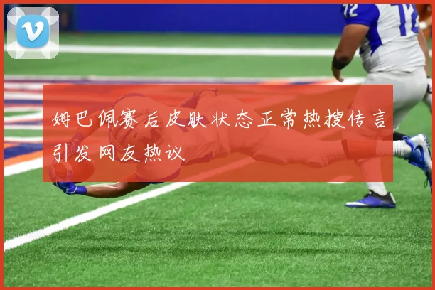 姆巴佩赛后皮肤状态正常热搜传言引发网友热议