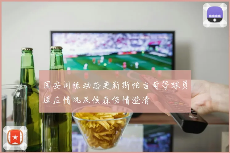 国安训练动态更新斯帕吉奇等球员适应情况及侯森伤情澄清