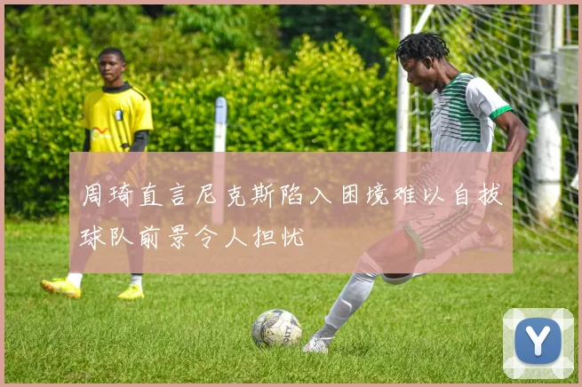 周琦直言尼克斯陷入困境难以自拔球队前景令人担忧