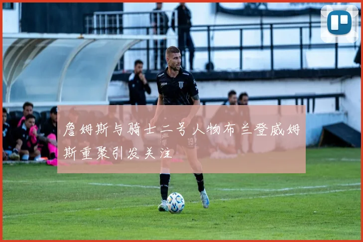 詹姆斯与骑士二号人物布兰登威姆斯重聚引发关注