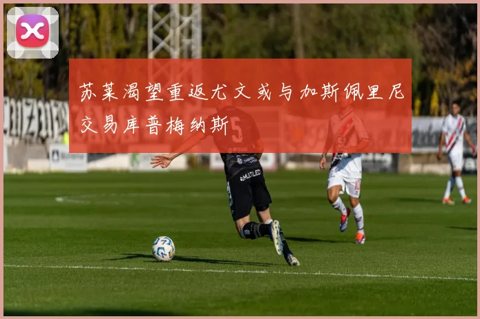 苏莱渴望重返尤文或与加斯佩里尼交易库普梅纳斯