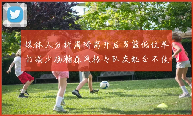媒体人分析周琦离开后男篮低位单打减少杨瀚森风格与队友配合不佳