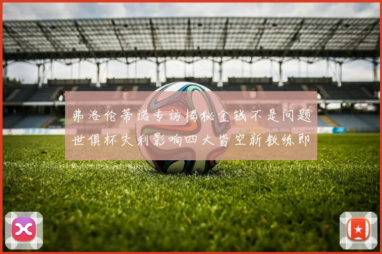 弗洛伦蒂诺专访揭秘金钱不是问题世俱杯失利影响四大皆空新教练即将到来