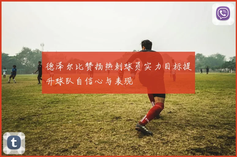 德泽尔比赞扬热刺球员实力目标提升球队自信心与表现