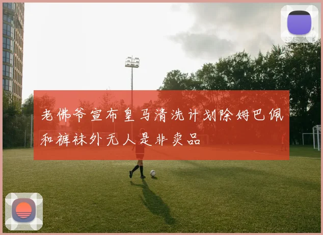 老佛爷宣布皇马清洗计划除姆巴佩和裤袜外无人是非卖品