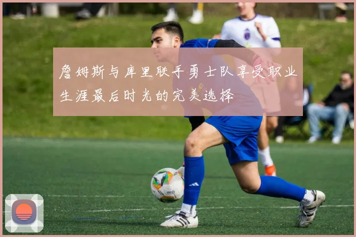 詹姆斯与库里联手勇士队享受职业生涯最后时光的完美选择