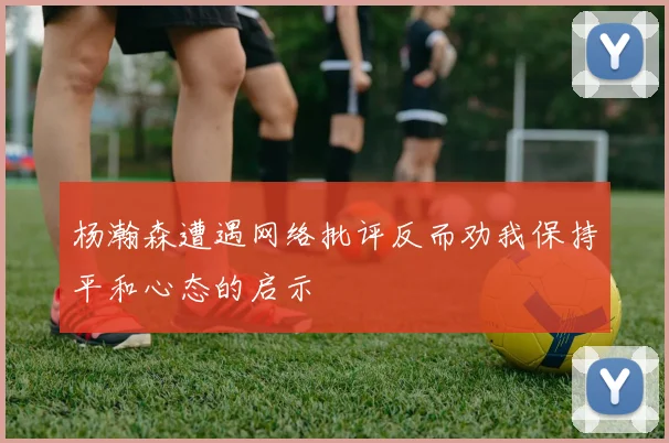 杨瀚森遭遇网络批评反而劝我保持平和心态的启示