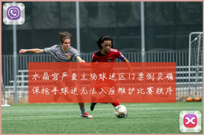 水晶宫严查主场球迷区门票倒卖确保枪手球迷无法入座维护比赛秩序