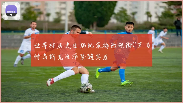 世界杯历史出场纪录梅西领衔C罗马特乌斯克洛泽紧随其后