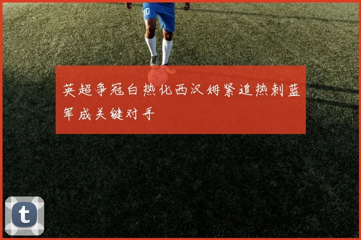 英超争冠白热化西汉姆紧追热刺蓝军成关键对手