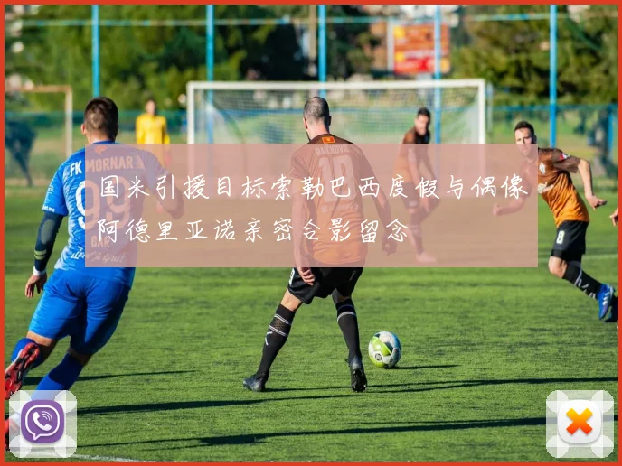 国米引援目标索勒巴西度假与偶像阿德里亚诺亲密合影留念