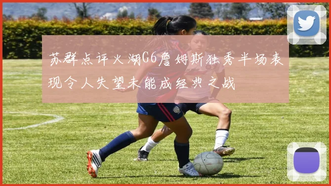苏群点评火湖G6詹姆斯独秀半场表现令人失望未能成经典之战