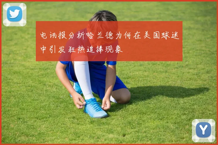 电讯报分析哈兰德为何在美国球迷中引发狂热追捧现象