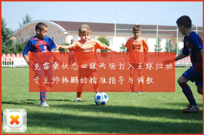 克雷桑状态回暖两场打入五球归功于主帅韩鹏的精准指导与调教