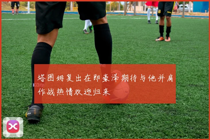 塔图姆复出在即豪泽期待与他并肩作战热情欢迎归来