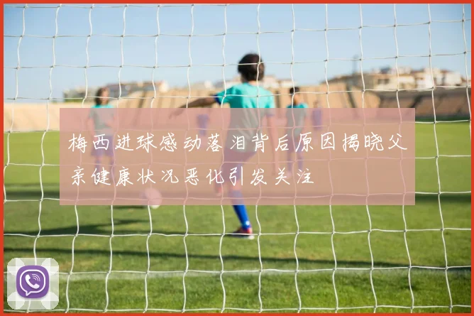 梅西进球感动落泪背后原因揭晓父亲健康状况恶化引发关注