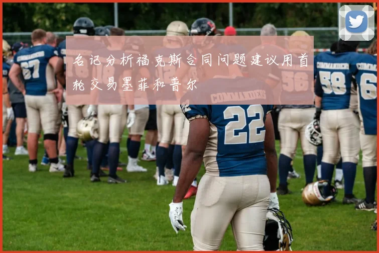 名记分析福克斯合同问题建议用首轮交易墨菲和普尔