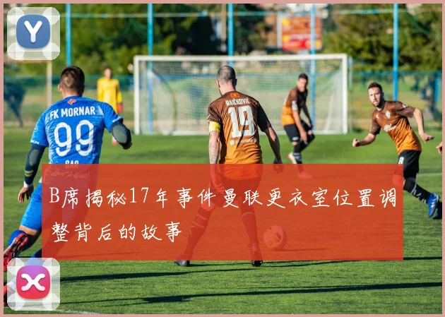 B席揭秘17年事件曼联更衣室位置调整背后的故事