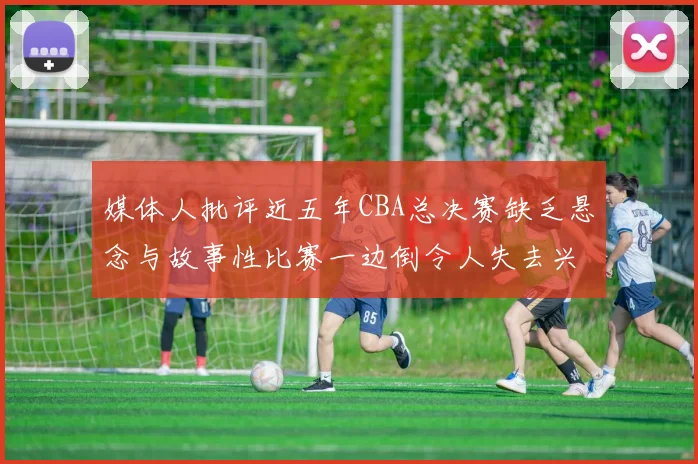 媒体人批评近五年CBA总决赛缺乏悬念与故事性比赛一边倒令人失去兴趣