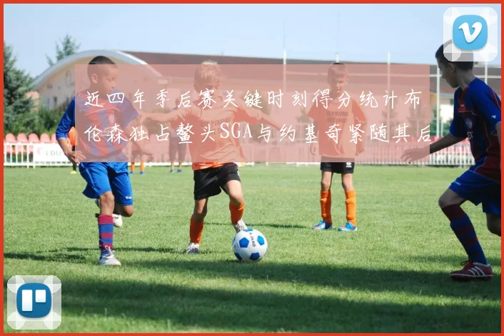 近四年季后赛关键时刻得分统计布伦森独占鳌头SGA与约基奇紧随其后