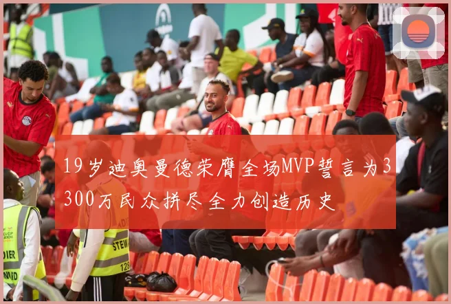 19岁迪奥曼德荣膺全场MVP誓言为3300万民众拼尽全力创造历史
