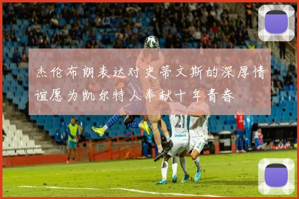 杰伦布朗表达对史蒂文斯的深厚情谊愿为凯尔特人奉献十年青春