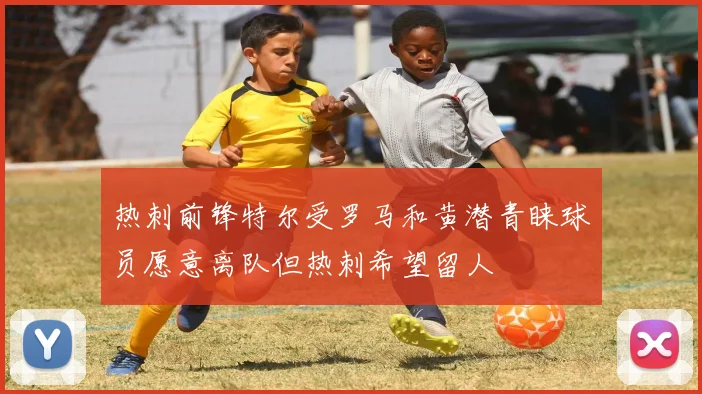 热刺前锋特尔受罗马和黄潜青睐球员愿意离队但热刺希望留人