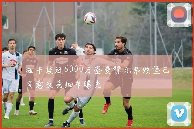 纽卡接近6000万签曼赞比弗赖堡已同意交易细节曝光